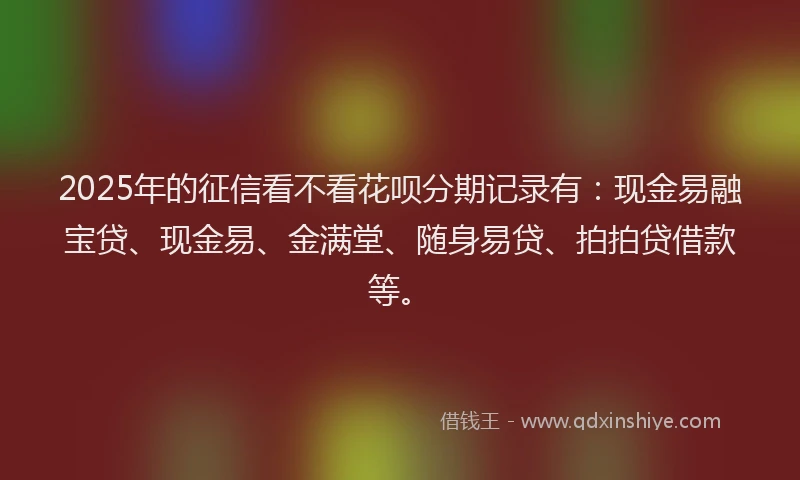 2025年的征信看不看花呗分期记录有：现金易融宝贷、现金易、金满堂、随身易贷、拍拍贷借款等。