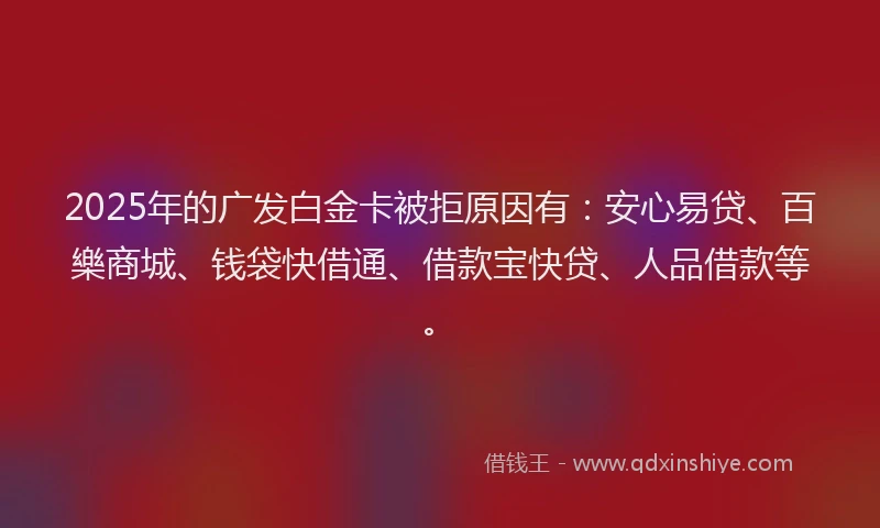 2025年的广发白金卡被拒原因有：安心易贷、百樂商城、钱袋快借通、借款宝快贷、人品借款等。
