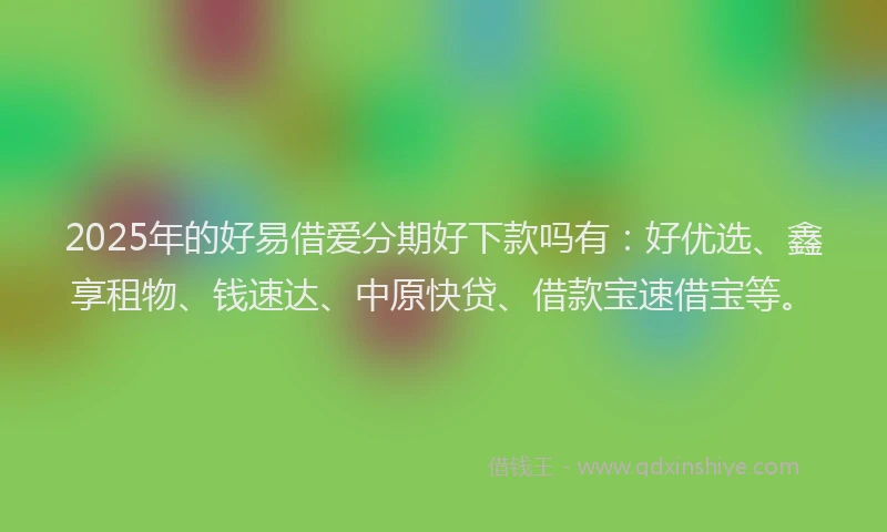 2025年的好易借爱分期好下款吗有：好优选、鑫享租物、钱速达、中原快贷、借款宝速借宝等。