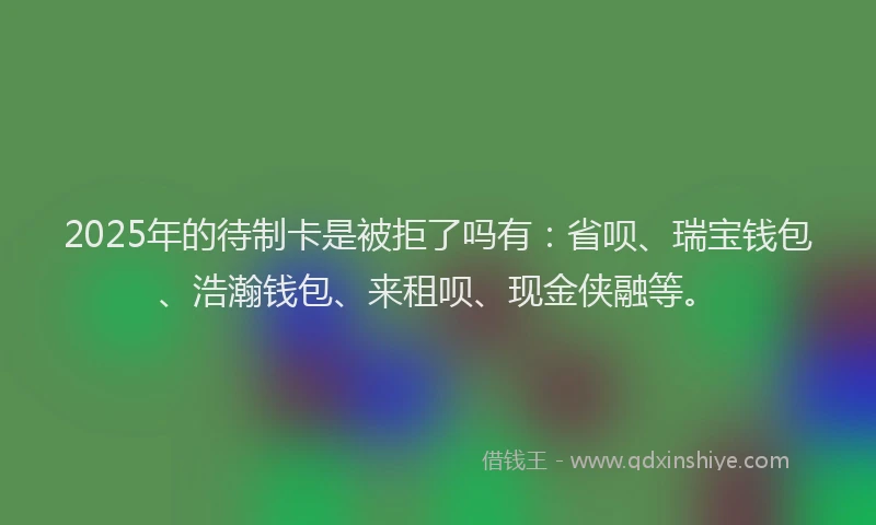 2025年的待制卡是被拒了吗有：省呗、瑞宝钱包、浩瀚钱包、来租呗、现金侠融等。