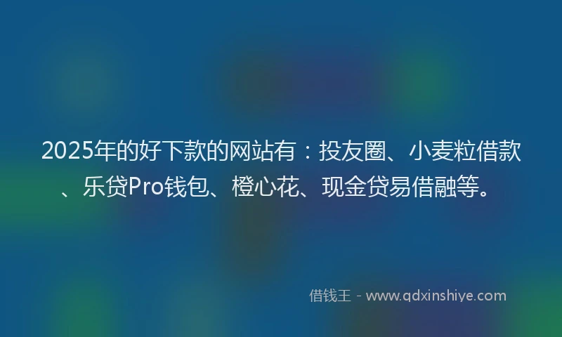 2025年的好下款的网站有：投友圈、小麦粒借款、乐贷Pro钱包、橙心花、现金贷易借融等。