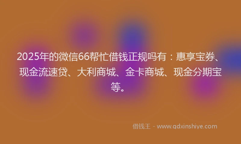 2025年的微信66帮忙借钱正规吗有：惠享宝券、现金流速贷、大利商城、金卡商城、现金分期宝等。