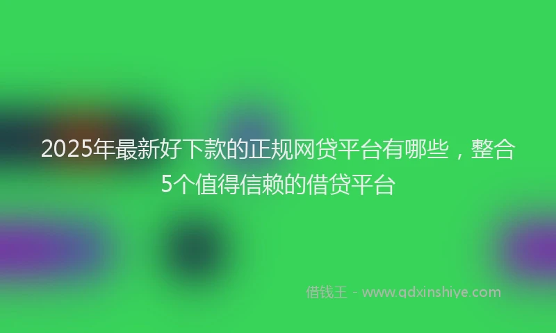 2025年最新好下款的正规网贷平台有哪些，整合5个值得信赖的借贷平台