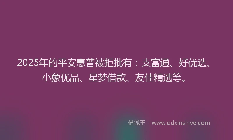 2025年的平安惠普被拒批有：支富通、好优选、小象优品、星梦借款、友佳精选等。