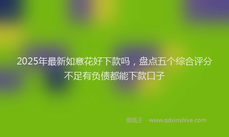 2025年最新如意花好下款吗，盘点五个综合评分不足有负债都能下款口子