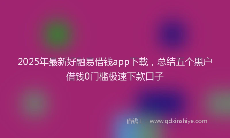 2025年最新好融易借钱app下载，总结五个黑户借钱0门槛极速下款口子