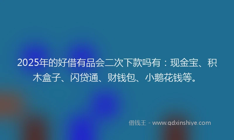 2025年的好借有品会二次下款吗有：现金宝、积木盒子、闪贷通、财钱包、小鹅花钱等。