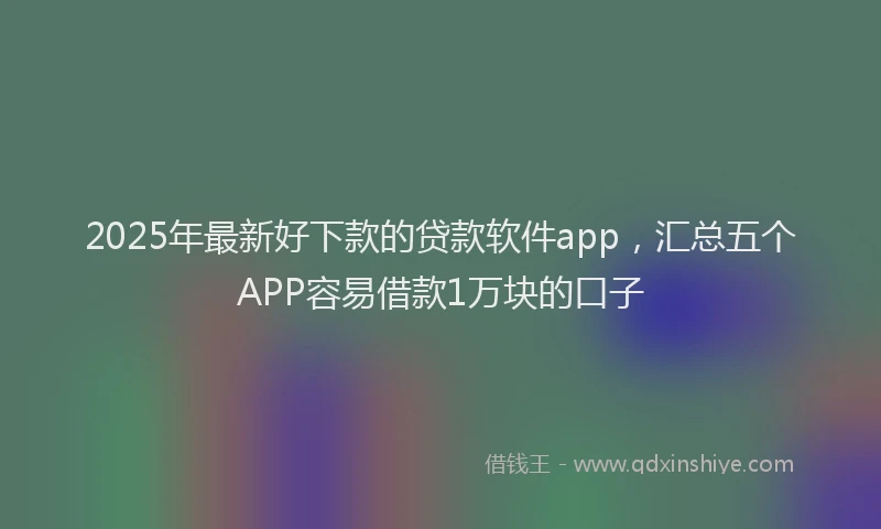 2025年最新好下款的贷款软件app，汇总五个APP容易借款1万块的口子