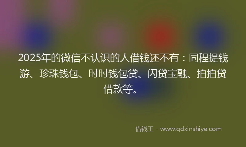 2025年的微信不认识的人借钱还不有：同程提钱游、珍珠钱包、时时钱包贷、闪贷宝融、拍拍贷借款等。