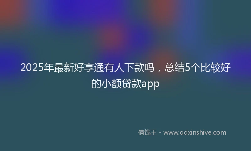 2025年最新好享通有人下款吗，总结5个比较好的小额贷款app