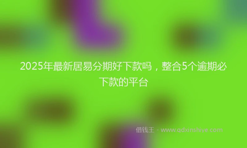 2025年最新居易分期好下款吗，整合5个逾期必下款的平台