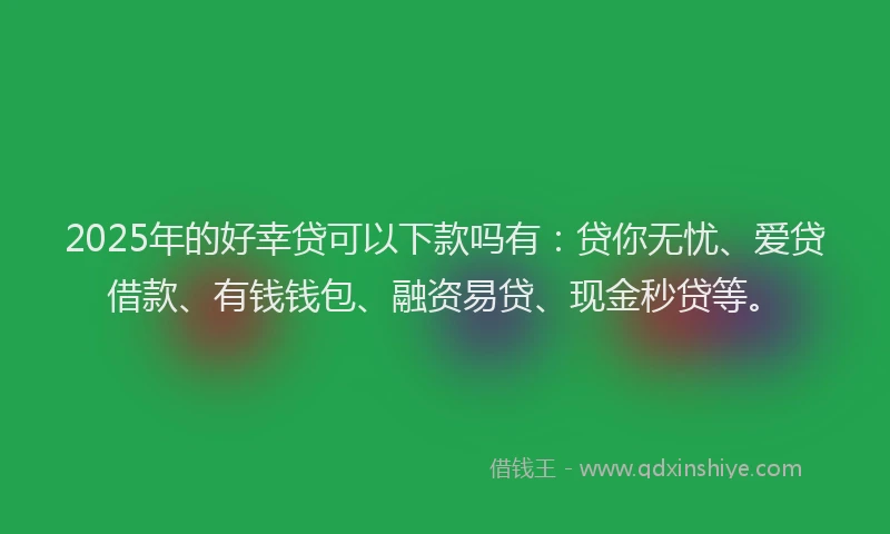 2025年的好幸贷可以下款吗有：贷你无忧、爱贷借款、有钱钱包、融资易贷、现金秒贷等。