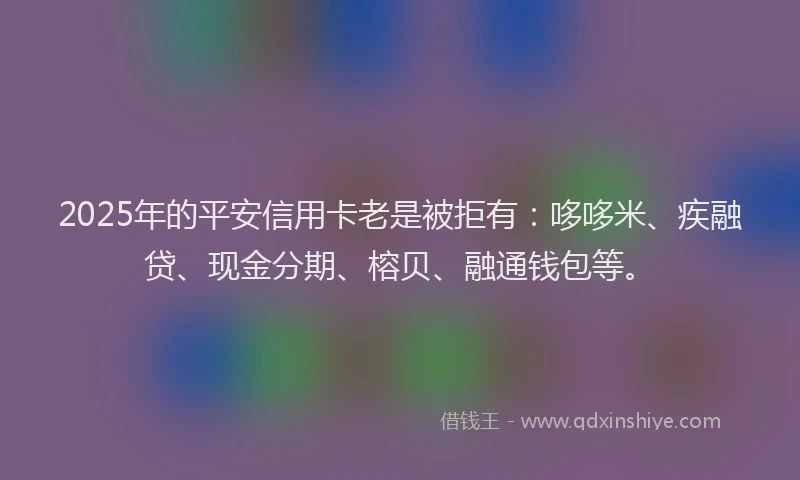 2025年的平安信用卡老是被拒有：哆哆米、疾融贷、现金分期、榕贝、融通钱包等。