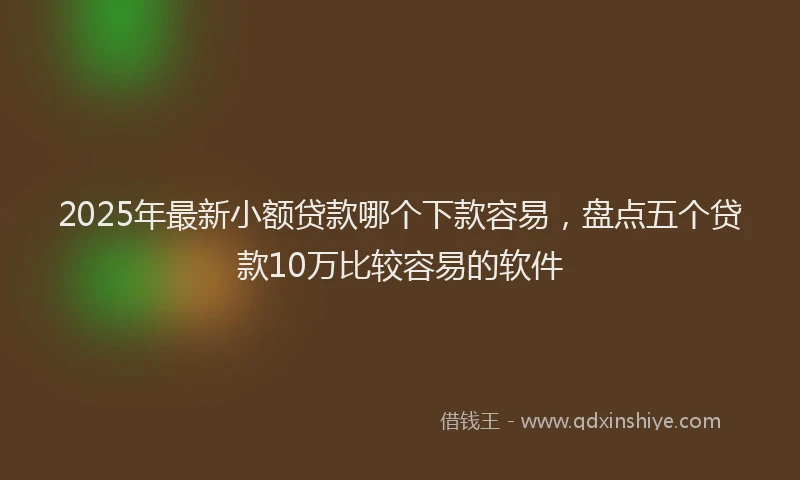 2025年最新小额贷款哪个下款容易，盘点五个贷款10万比较容易的软件