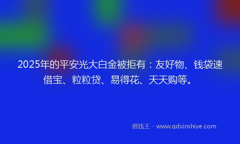 2025年的平安光大白金被拒有：友好物、钱袋速借宝、粒粒贷、易得花、天天购等。
