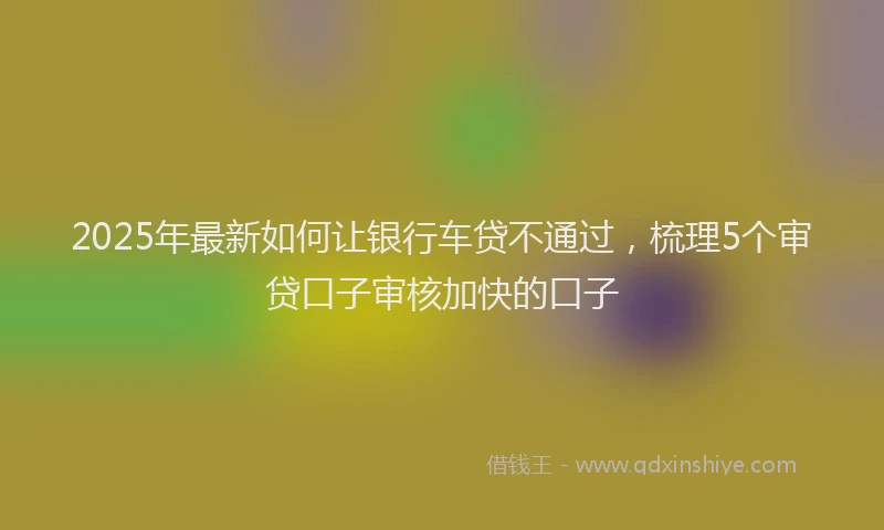 2025年最新如何让银行车贷不通过，梳理5个审贷口子审核加快的口子
