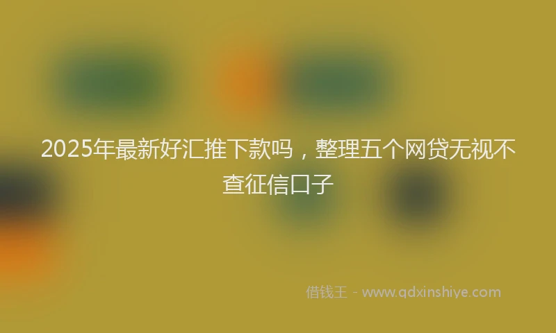 2025年最新好汇推下款吗，整理五个网贷无视不查征信口子