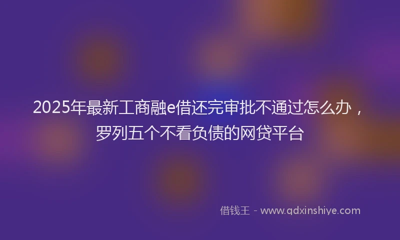 2025年最新工商融e借还完审批不通过怎么办，罗列五个不看负债的网贷平台