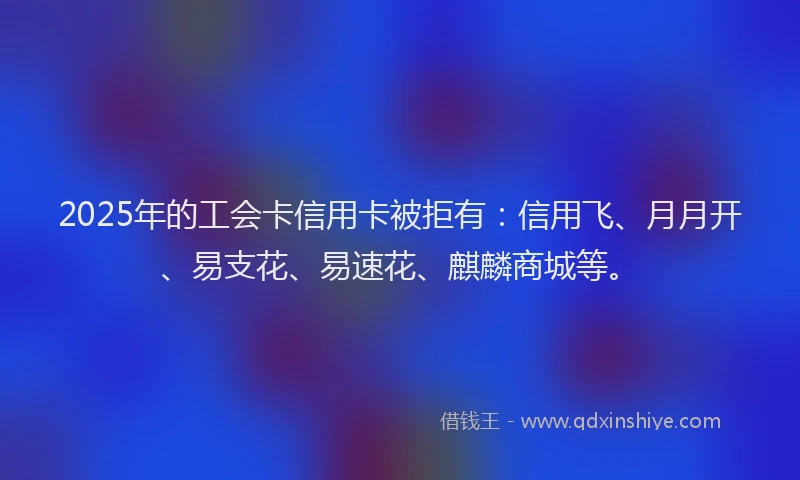 2025年的工会卡信用卡被拒有：信用飞、月月开、易支花、易速花、麒麟商城等。