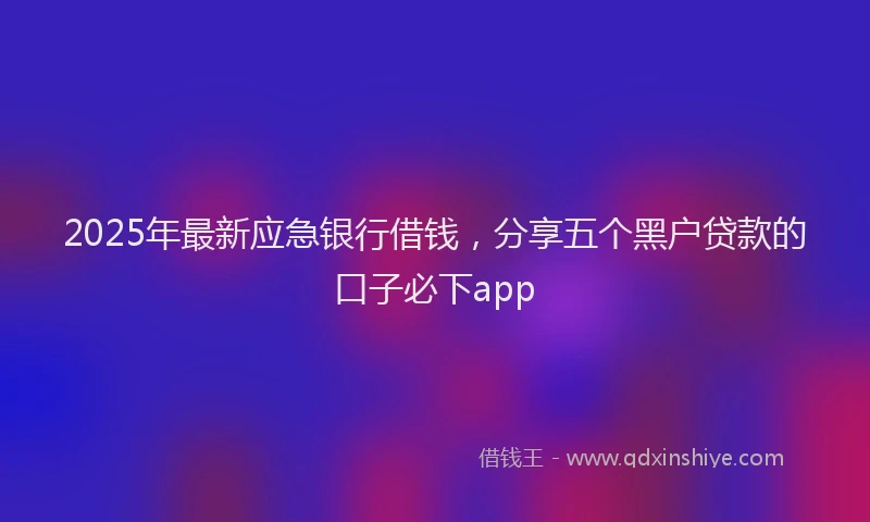 2025年最新应急银行借钱，分享五个黑户贷款的口子必下app
