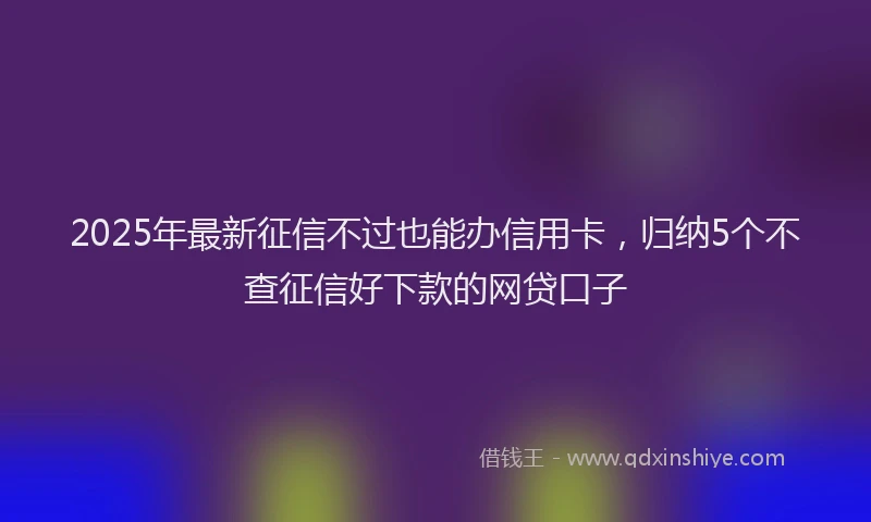 2025年最新征信不过也能办信用卡，归纳5个不查征信好下款的网贷口子