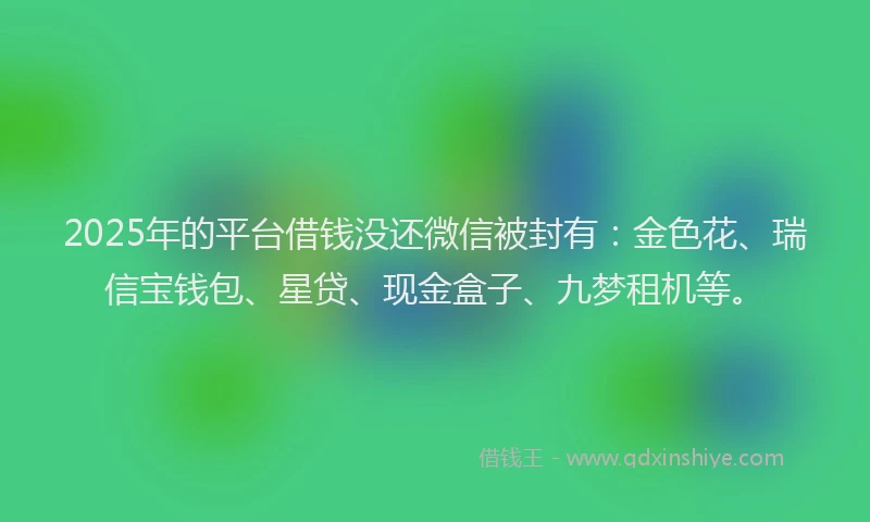 2025年的平台借钱没还微信被封有：金色花、瑞信宝钱包、星贷、现金盒子、九梦租机等。