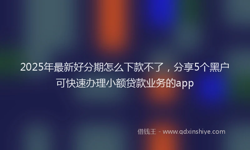 2025年最新好分期怎么下款不了，分享5个黑户可快速办理小额贷款业务的app