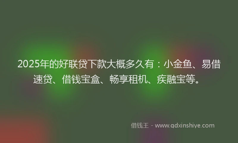 2025年的好联贷下款大概多久有：小金鱼、易借速贷、借钱宝盒、畅享租机、疾融宝等。