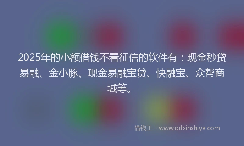 2025年的小额借钱不看征信的软件有：现金秒贷易融、金小豚、现金易融宝贷、快融宝、众帮商城等。