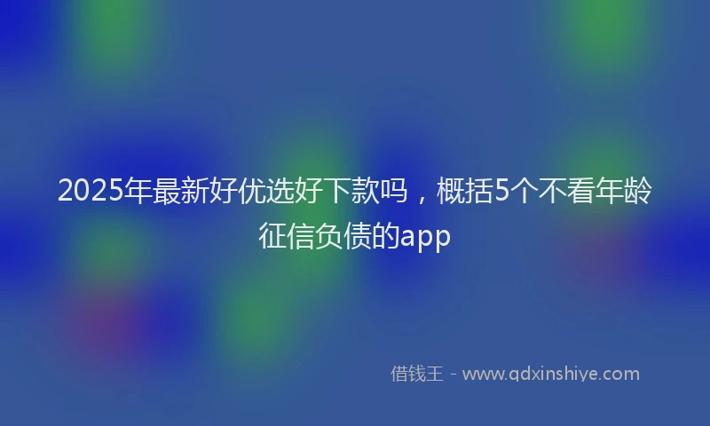 2025年最新好优选好下款吗，概括5个不看年龄征信负债的app