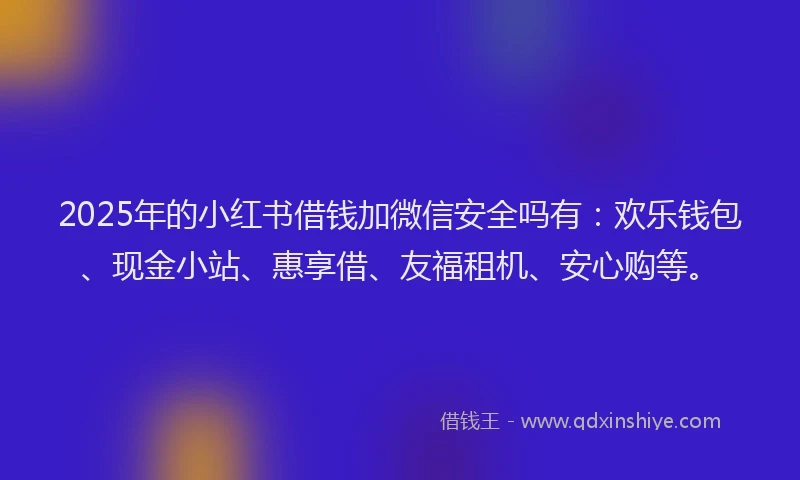2025年的小红书借钱加微信安全吗有：欢乐钱包、现金小站、惠享借、友福租机、安心购等。