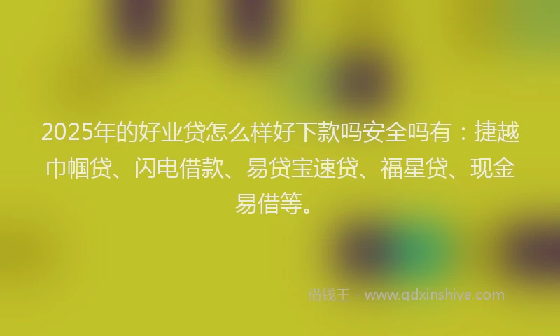2025年的好业贷怎么样好下款吗安全吗有：捷越巾帼贷、闪电借款、易贷宝速贷、福星贷、现金易借等。
