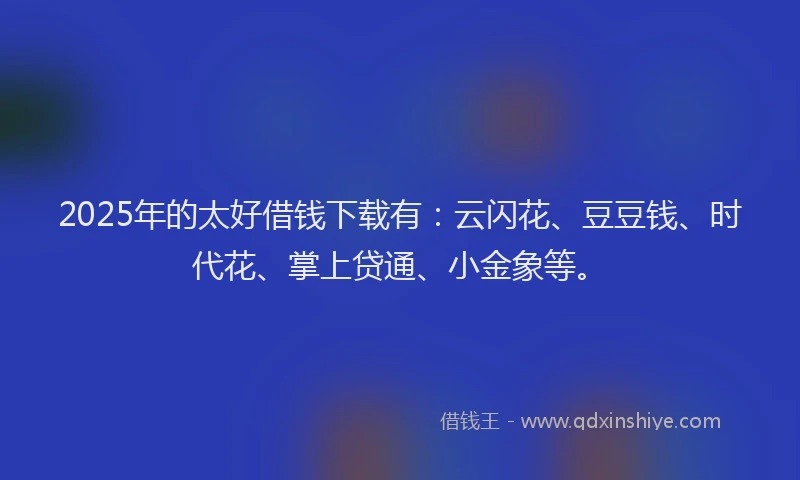 2025年的太好借钱下载有：云闪花、豆豆钱、时代花、掌上贷通、小金象等。