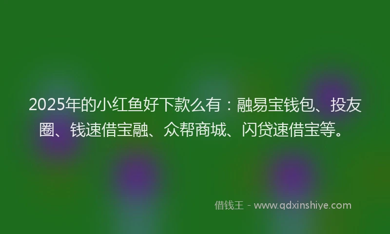2025年的小红鱼好下款么有：融易宝钱包、投友圈、钱速借宝融、众帮商城、闪贷速借宝等。