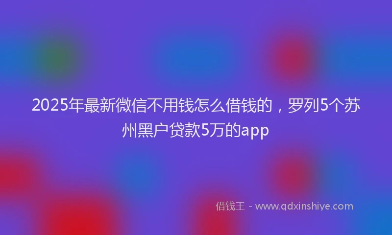 2025年最新微信不用钱怎么借钱的，罗列5个苏州黑户贷款5万的app