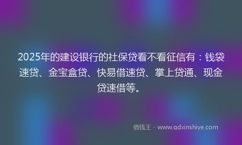 2025年的建设银行的社保贷看不看征信有：钱袋速贷、金宝盒贷、快易借速贷、掌上贷通、现金贷速借等。