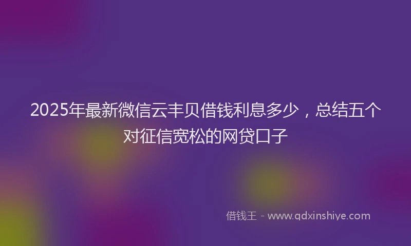 2025年最新微信云丰贝借钱利息多少，总结五个对征信宽松的网贷口子