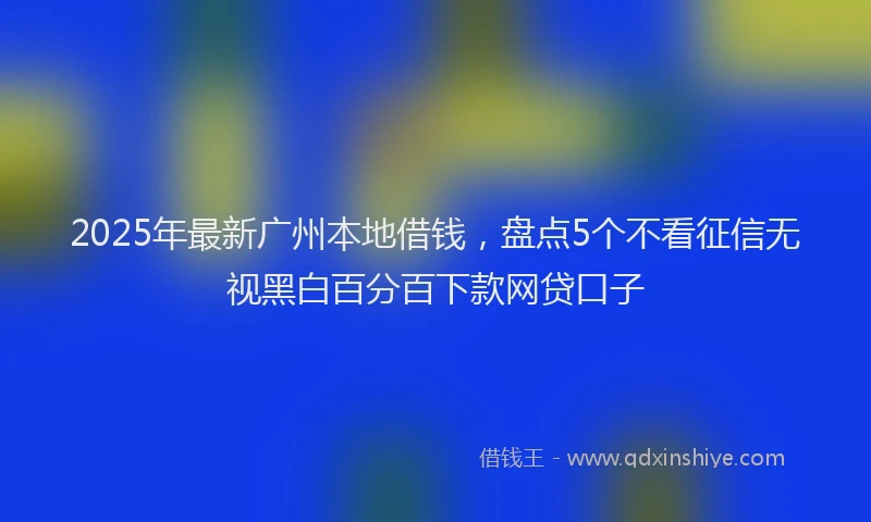 2025年最新广州本地借钱，盘点5个不看征信无视黑白百分百下款网贷口子