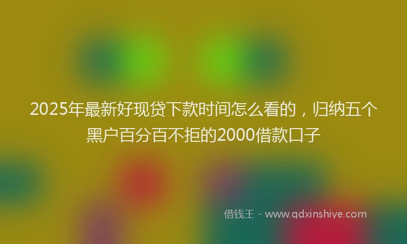 2025年最新好现贷下款时间怎么看的，归纳五个黑户百分百不拒的2000借款口子
