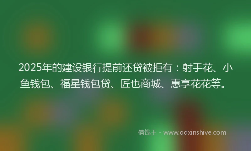 2025年的建设银行提前还贷被拒有：射手花、小鱼钱包、福星钱包贷、匠也商城、惠享花花等。