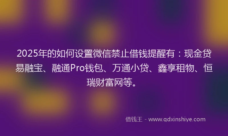 2025年的如何设置微信禁止借钱提醒有：现金贷易融宝、融通Pro钱包、万通小贷、鑫享租物、恒瑞财富网等。