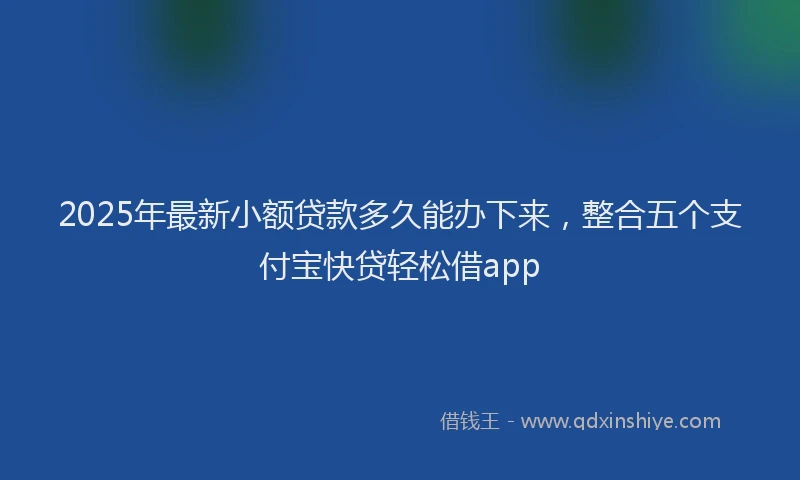 2025年最新小额贷款多久能办下来，整合五个支付宝快贷轻松借app