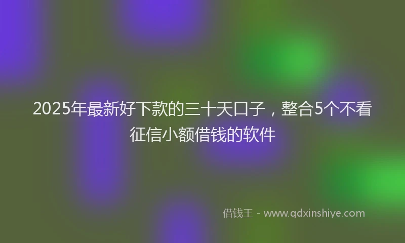 2025年最新好下款的三十天口子，整合5个不看征信小额借钱的软件