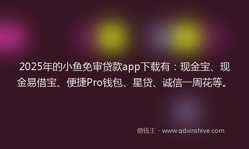 2025年的小鱼免审贷款app下载有：现金宝、现金易借宝、便捷Pro钱包、星贷、诚信一周花等。