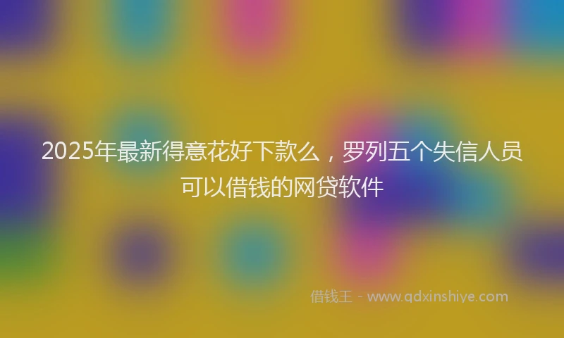 2025年最新得意花好下款么，罗列五个失信人员可以借钱的网贷软件