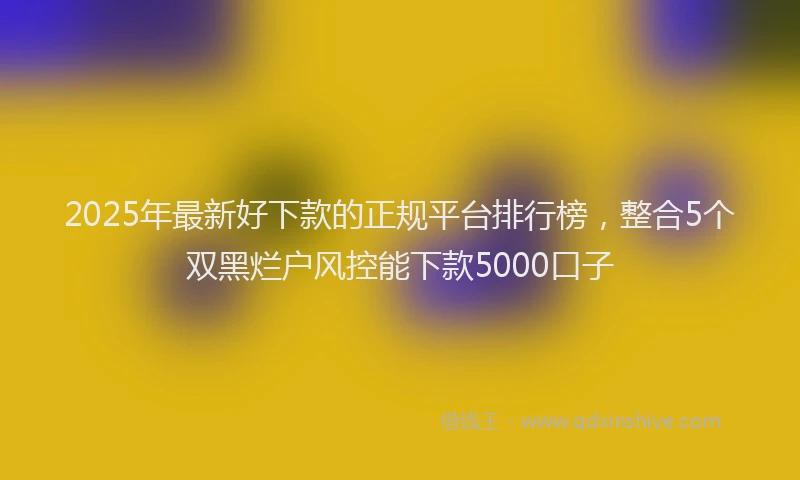 2025年最新好下款的正规平台排行榜，整合5个双黑烂户风控能下款5000口子