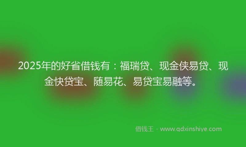 2025年的好省借钱有：福瑞贷、现金侠易贷、现金快贷宝、随易花、易贷宝易融等。