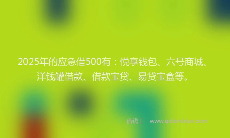 2025年的应急借500有：悦享钱包、六号商城、洋钱罐借款、借款宝贷、易贷宝盒等。