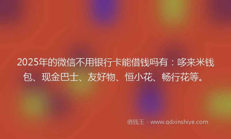 2025年的微信不用银行卡能借钱吗有：哆来米钱包、现金巴士、友好物、恒小花、畅行花等。