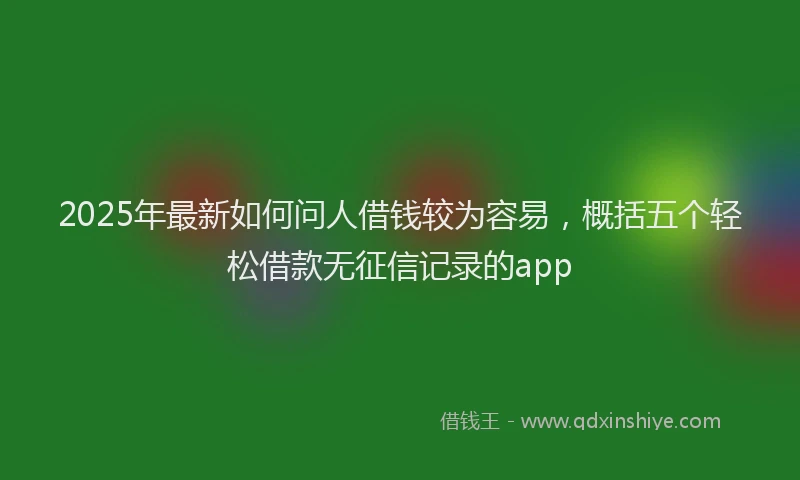 2025年最新如何问人借钱较为容易，概括五个轻松借款无征信记录的app